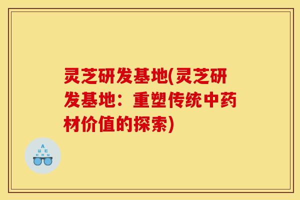 灵芝研发基地(灵芝研发基地:重塑传统中药材价值的探索)