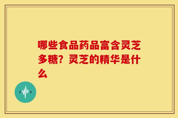 哪些食品药品富含灵芝多糖?灵芝的精华是什么