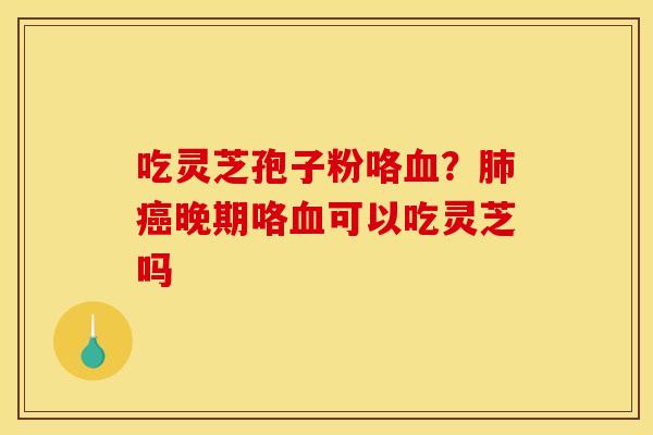 吃灵芝孢子粉咯血？肺癌晚期咯血可以吃灵芝吗