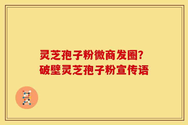 灵芝孢子粉微商发圈?破壁灵芝孢子粉宣传语