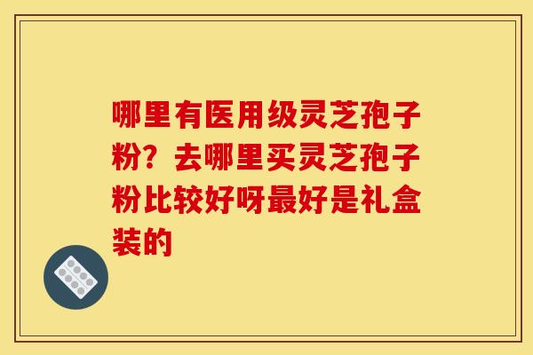 哪里有医用级灵芝孢子粉?去哪里买灵芝孢子粉比较好呀最好是礼盒装的