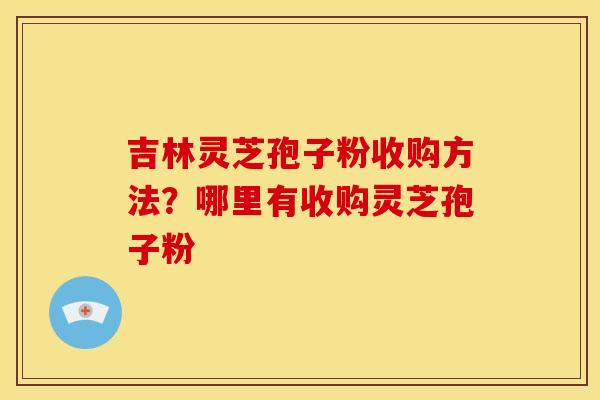 吉林灵芝孢子粉收购方法?哪里有收购灵芝孢子粉