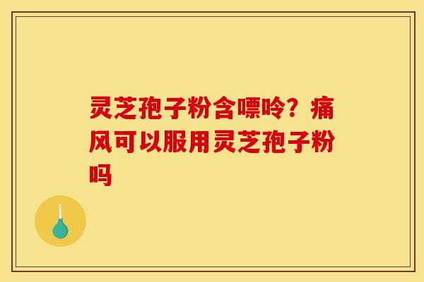 灵芝孢子粉含嘌呤?痛风可以服用灵芝孢子粉吗