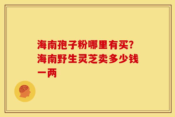 海南孢子粉哪里有买?海南野生灵芝卖多少钱一两