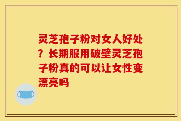 灵芝孢子粉对女人好处？长期服用破壁灵芝孢子粉真的可以让女性变漂亮吗