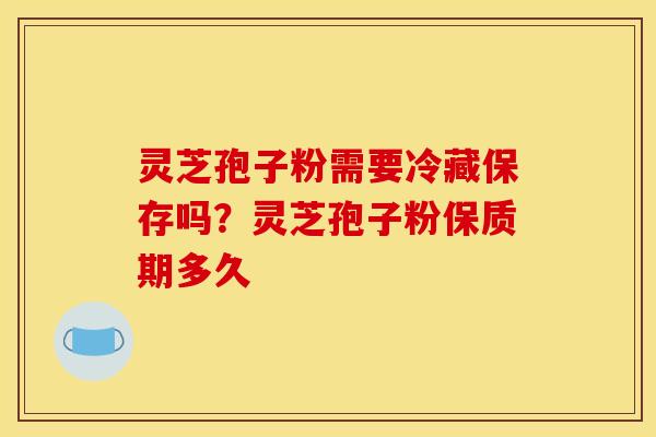 灵芝孢子粉需要冷藏保存吗?灵芝孢子粉保质期多久