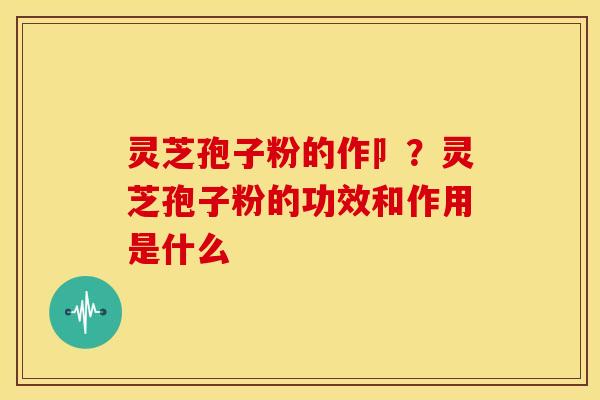 灵芝孢子粉的作卩?灵芝孢子粉的功效和作用是什么