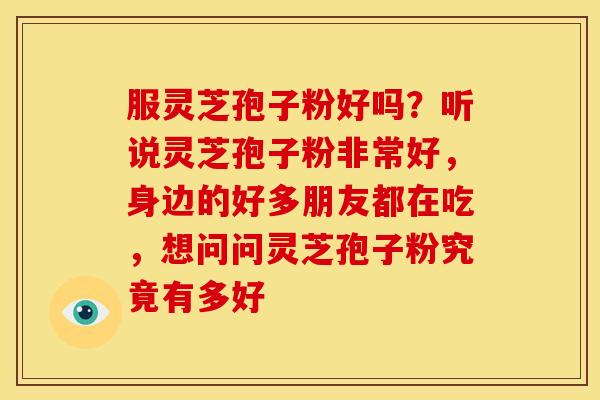 服灵芝孢子粉好吗？听说灵芝孢子粉非常好，身边的好多朋友都在吃，想问问灵芝孢子粉究竟有多好
