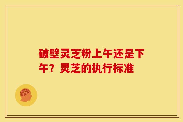 破壁灵芝粉上午还是下午?灵芝的执行标准