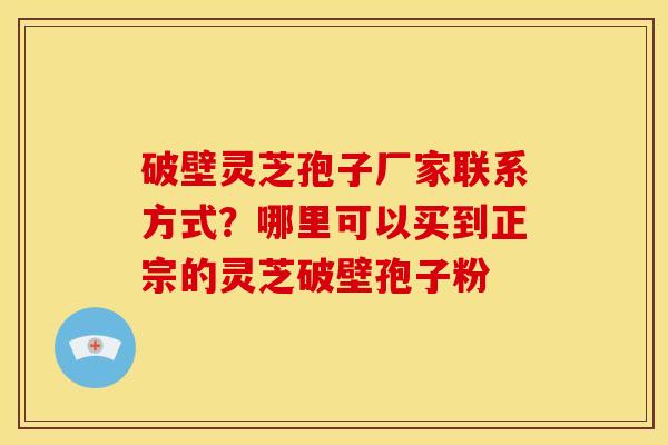 破壁灵芝孢子厂家联系方式?哪里可以买到正宗的灵芝破壁孢子粉
