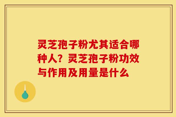 灵芝孢子粉尤其适合哪种人?灵芝孢子粉功效与作用及用量是什么