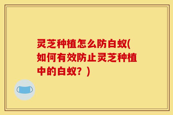 灵芝种植怎么防白蚁(如何有效防止灵芝种植中的白蚁?)