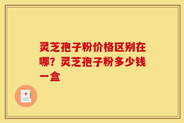 灵芝孢子粉价格区别在哪？灵芝孢子粉多少钱一盒