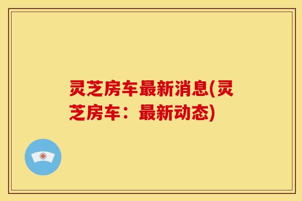 灵芝房车最新消息(灵芝房车:最新动态)