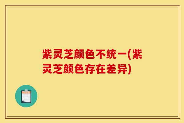 紫灵芝颜色不统一(紫灵芝颜色存在差异)