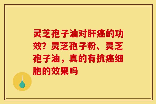 灵芝孢子油对肝癌的功效？灵芝孢子粉、灵芝孢子油，真的有抗癌细胞的效果吗