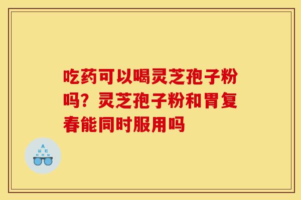 吃药可以喝灵芝孢子粉吗?灵芝孢子粉和胃复春能同时服用吗