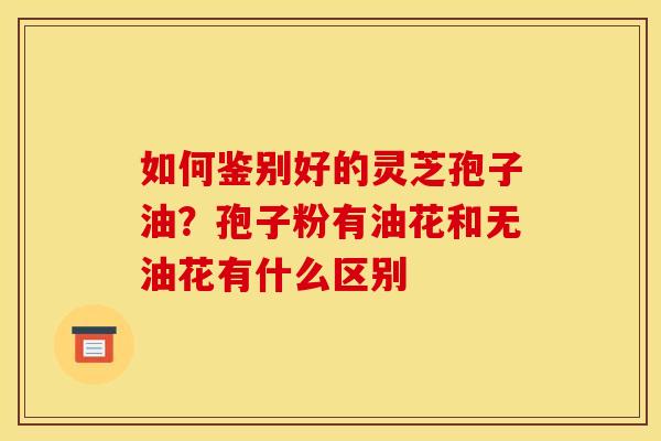 如何鉴别好的灵芝孢子油?孢子粉有油花和无油花有什么区别