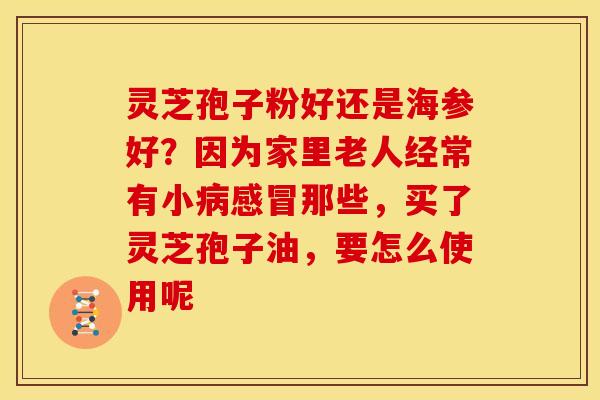 灵芝孢子粉好还是海参好?因为家里老人经常有小病感冒那些,买了灵芝孢子油,要怎么使用呢