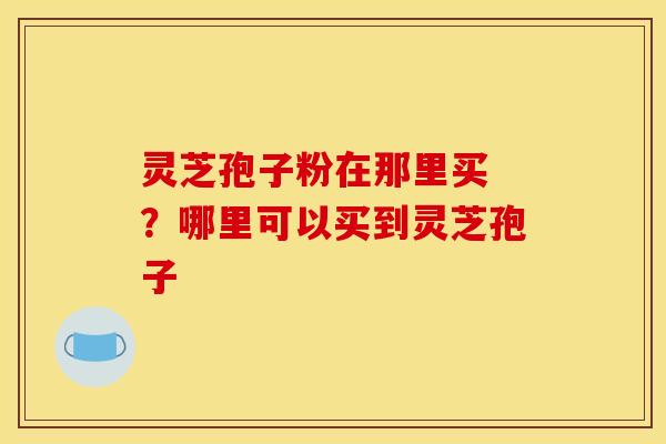 灵芝孢子粉在那里买 ?哪里可以买到灵芝孢子