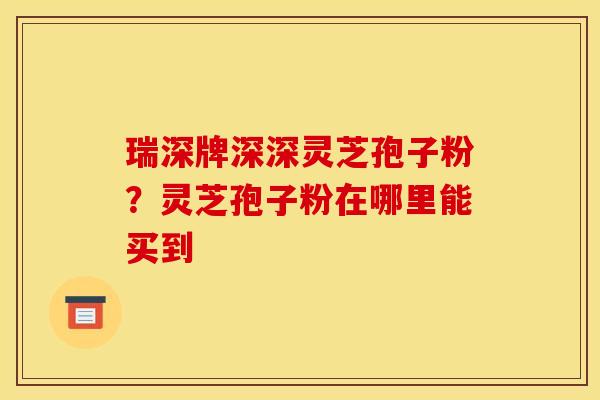 瑞深牌深深灵芝孢子粉?灵芝孢子粉在哪里能买到