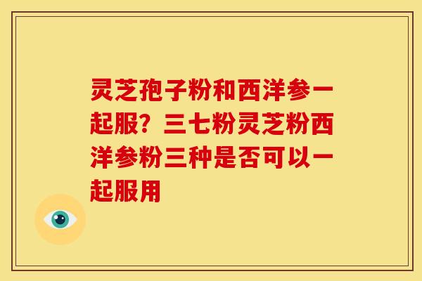 灵芝孢子粉和西洋参一起服?三七粉灵芝粉西洋参粉三种是否可以一起服用