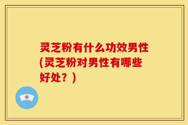 灵芝粉有什么功效男性(灵芝粉对男性有哪些好处？)