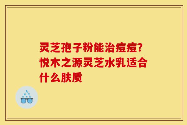 灵芝孢子粉能治痘痘?悦木之源灵芝水乳适合什么肤质