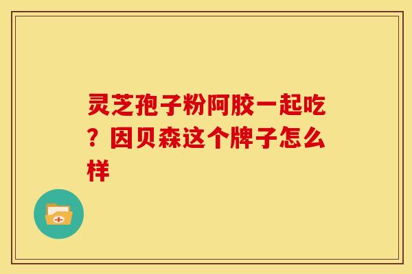 灵芝孢子粉阿胶一起吃？因贝森这个牌子怎么样
