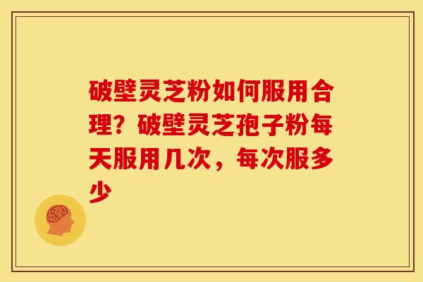 破壁灵芝粉如何服用合理?破壁灵芝孢子粉每天服用几次,每次服多少