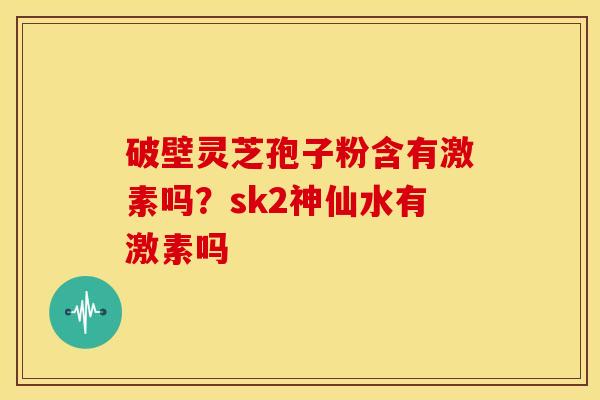 破壁灵芝孢子粉含有激素吗?sk2神仙水有激素吗