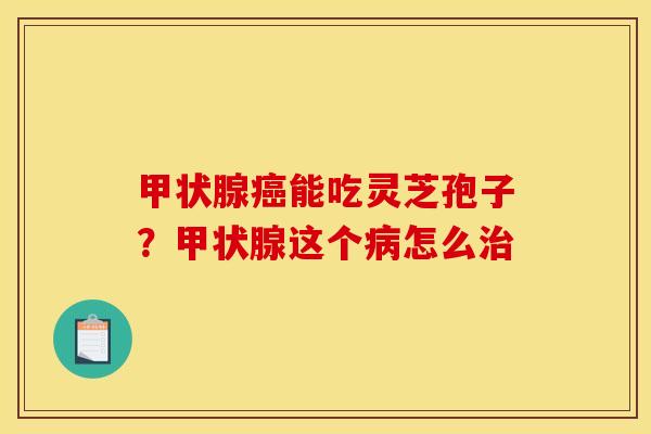 甲状腺癌能吃灵芝孢子？甲状腺这个病怎么治