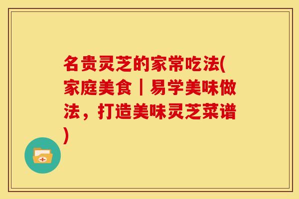 名贵灵芝的家常吃法(家庭美食|易学美味做法,打造美味灵芝菜谱)