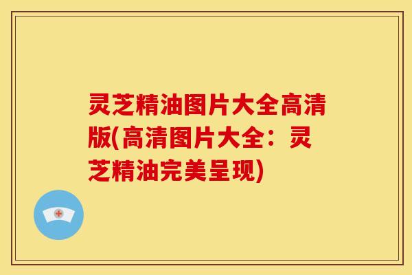 灵芝精油图片大全高清版(高清图片大全：灵芝精油完美呈现)