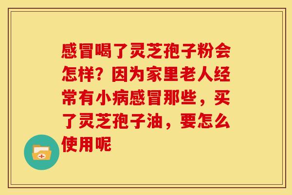 感冒喝了灵芝孢子粉会怎样?因为家里老人经常有小病感冒那些,买了灵芝孢子油,要怎么使用呢