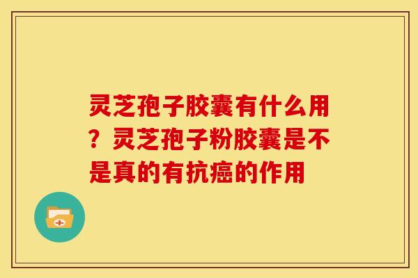 灵芝孢子胶囊有什么用?灵芝孢子粉胶囊是不是真的有抗癌的作用