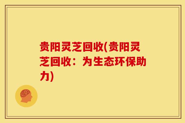 贵阳灵芝回收(贵阳灵芝回收:为生态环保助力)