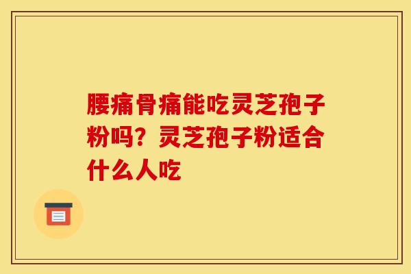 腰痛骨痛能吃灵芝孢子粉吗?灵芝孢子粉适合什么人吃