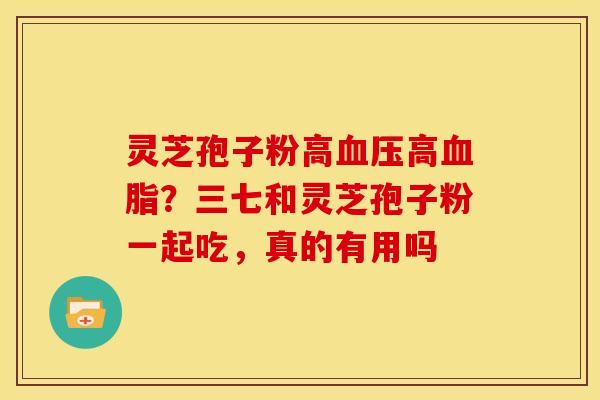 灵芝孢子粉高血压高血脂?三七和灵芝孢子粉一起吃,真的有用吗