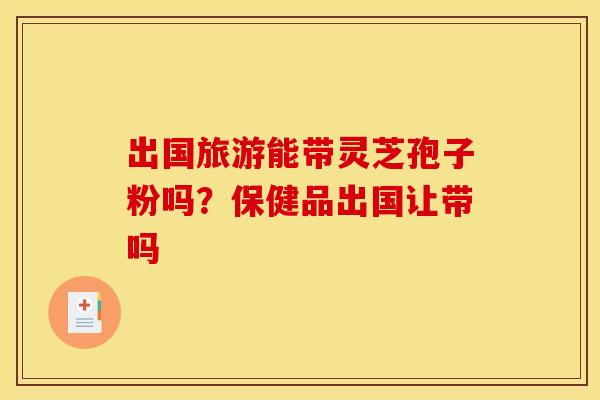 出国旅游能带灵芝孢子粉吗？保健品出国让带吗
