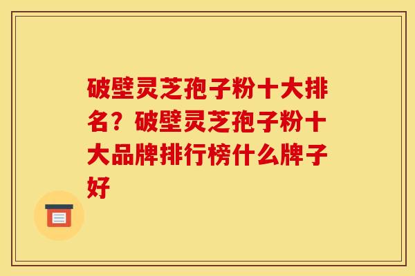 破壁灵芝孢子粉十大排名?破壁灵芝孢子粉十大品牌排行榜什么牌子好