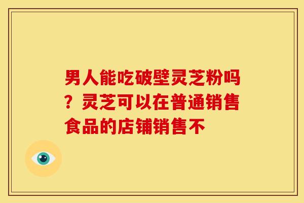 男人能吃破壁灵芝粉吗?灵芝可以在普通销售食品的店铺销售不