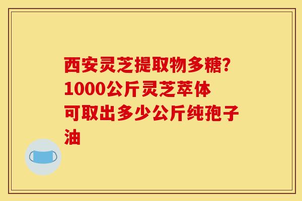 西安灵芝提取物多糖?1000公斤灵芝萃体可取出多少公斤纯孢子油