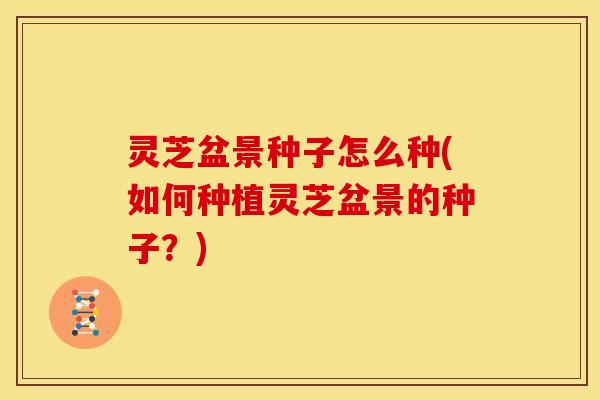 灵芝盆景种子怎么种(如何种植灵芝盆景的种子?)