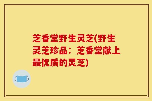 芝香堂野生灵芝(野生灵芝珍品:芝香堂献上最优质的灵芝)