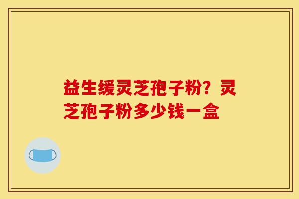 益生缓灵芝孢子粉？灵芝孢子粉多少钱一盒