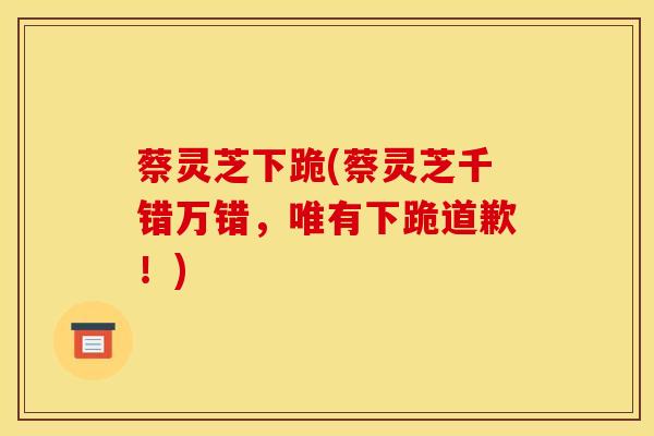 蔡灵芝下跪(蔡灵芝千错万错，唯有下跪道歉！)