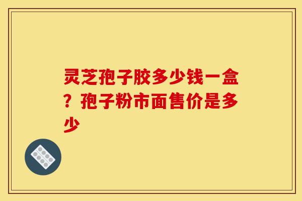 灵芝孢子胶多少钱一盒？孢子粉市面售价是多少