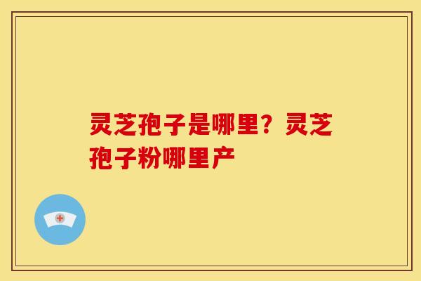 灵芝孢子是哪里?灵芝孢子粉哪里产