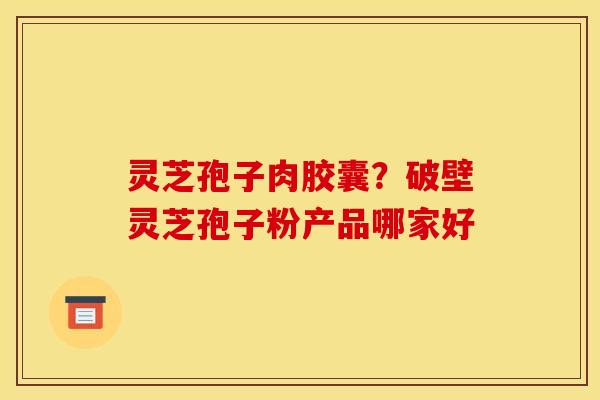 灵芝孢子肉胶囊?破壁灵芝孢子粉产品哪家好